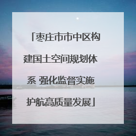 枣庄市市中区构建国土空间规划体系 强化监督实施护航高质量发展