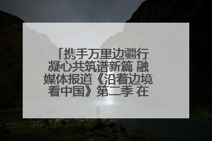 携手万里边疆行 凝心共筑谱新篇 融媒体报道《沿着边境看中国》第二季 在广西东兴正式启动