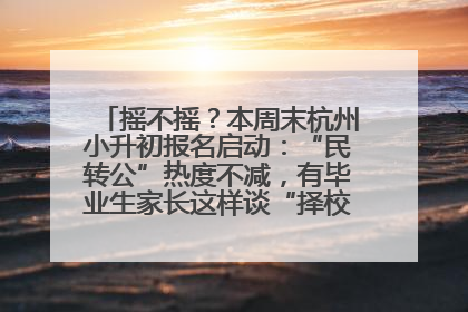 摇不摇？本周末杭州小升初报名启动：“民转公”热度不减，有毕业生家长这样谈“择校真相”……