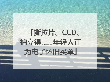 撕拉片、CCD、拍立得……年轻人正为电子怀旧买单