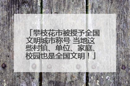 攀枝花市被授予全国文明城市称号 当地这些村镇、单位、家庭、校园也是全国文明！
