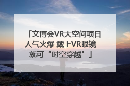 文博会VR大空间项目人气火爆 戴上VR眼镜就可“时空穿越”