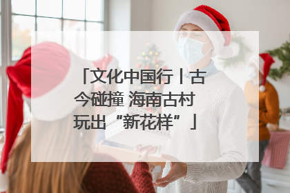 文化中国行丨古今碰撞 海南古村玩出“新花样”