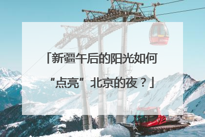 新疆午后的阳光如何“点亮”北京的夜？
