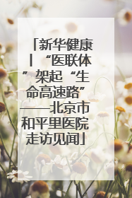 新华健康丨“医联体”架起“生命高速路”——北京市和平里医院走访见闻