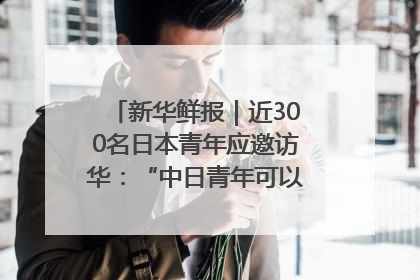 新华鲜报｜近300名日本青年应邀访华：“中日青年可以创造更好的未来”