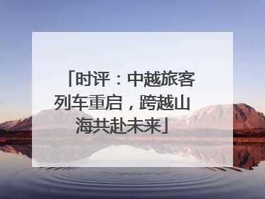 时评：中越旅客列车重启，跨越山海共赴未来