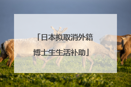 日本拟取消外籍博士生生活补助