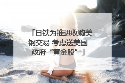 日铁为推进收购美钢交易 考虑送美国政府“黄金股”
