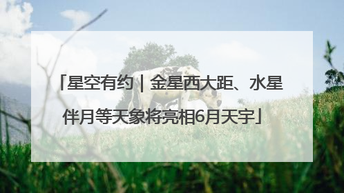 星空有约｜金星西大距、水星伴月等天象将亮相6月天宇
