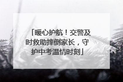 暖心护航！交警及时救助摔倒家长，守护中考温情时刻