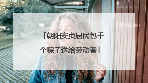 朝阳安贞居民包千个粽子送给劳动者