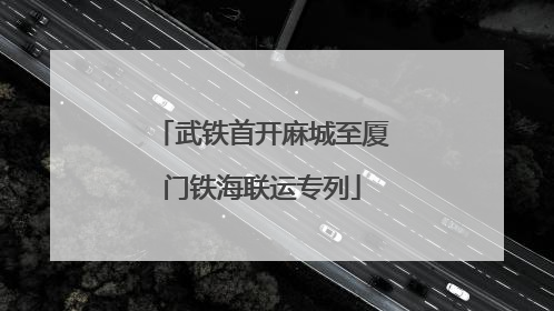 武铁首开麻城至厦门铁海联运专列