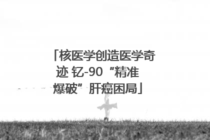 核医学创造医学奇迹 钇-90“精准爆破”肝癌困局