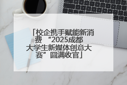 校企携手赋能新消费 “2025成都大学生新媒体创意大赛”圆满收官