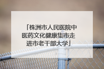 株洲市人民医院中医药文化健康集市走进市老干部大学