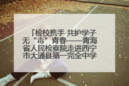 检校携手 共护学子无“毒”青春——青海省人民检察院走进西宁市大通县第一完全中学开展禁毒宣传侧记