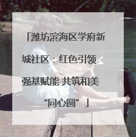 潍坊滨海区学府新城社区：红色引领 强基赋能 共筑和美“同心圆”