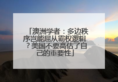 澳洲学者：多边秩序岂能屈从霸权逻辑？美国不要高估了自己的重要性