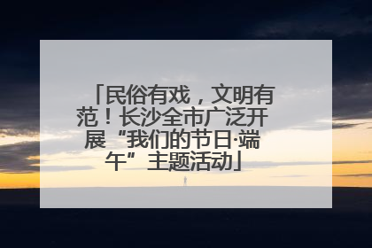 民俗有戏，文明有范！长沙全市广泛开展“我们的节日·端午”主题活动