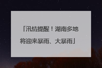 汛情提醒！湖南多地将迎来暴雨、大暴雨