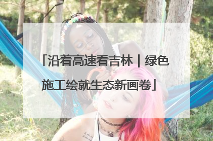 沿着高速看吉林|绿色施工绘就生态新画卷