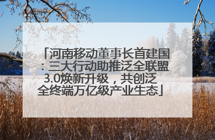 河南移动董事长首建国：三大行动助推泛全联盟3.0焕新升级，共创泛全终端万亿级产业生态