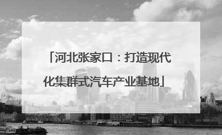 河北张家口：打造现代化集群式汽车产业基地