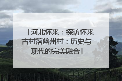 河北怀来:探访怀来古村落幽州村:历史与现代的完美融合