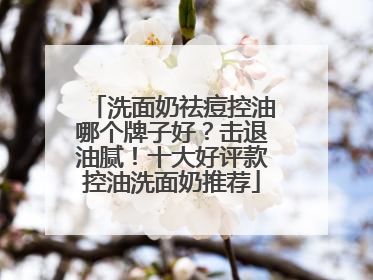 洗面奶祛痘控油哪个牌子好？击退油腻！十大好评款控油洗面奶推荐
