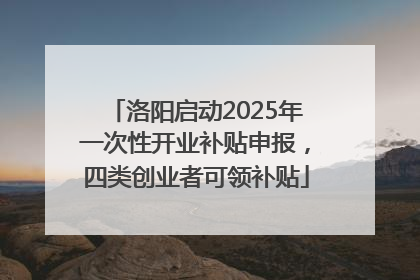 洛阳启动2025年一次性开业补贴申报，四类创业者可领补贴