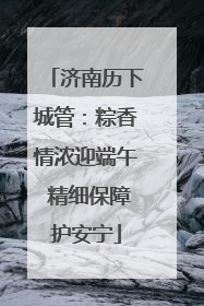 济南历下城管：粽香情浓迎端午 精细保障护安宁