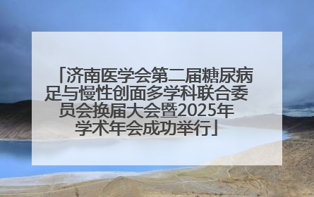 济南医学会第二届糖尿病足与慢性创面多学科联合委员会换届大会暨2025年学术年会成功举行