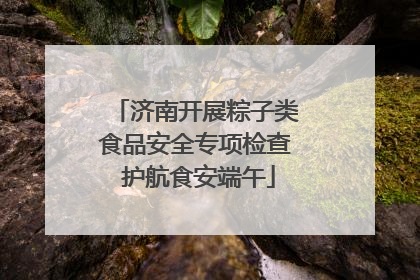 济南开展粽子类食品安全专项检查 护航食安端午