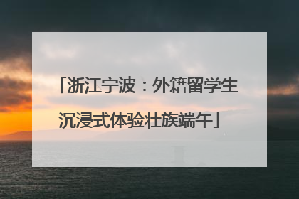 浙江宁波：外籍留学生沉浸式体验壮族端午