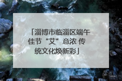 淄博市临淄区端午佳节“艾”意浓 传统文化焕新彩