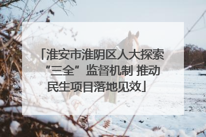 淮安市淮阴区人大探索“三全”监督机制 推动民生项目落地见效