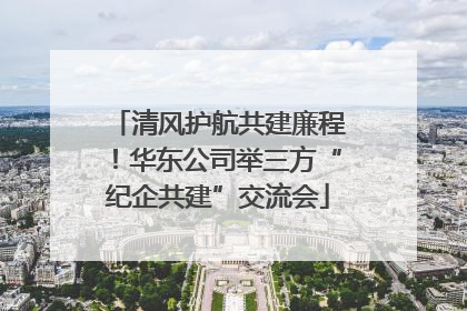 清风护航共建廉程！华东公司举三方“纪企共建”交流会