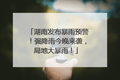 湖南发布暴雨预警！强降雨今晚来袭，局地大暴雨！