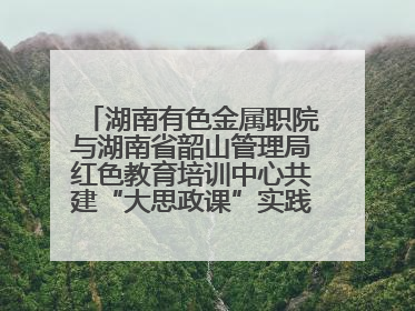 湖南有色金属职院与湖南省韶山管理局红色教育培训中心共建“大思政课”实践教学基地