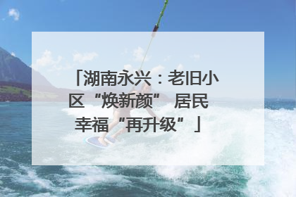 湖南永兴：老旧小区“焕新颜” 居民幸福“再升级”