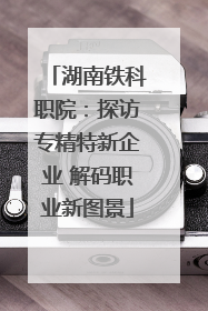 湖南铁科职院：探访专精特新企业 解码职业新图景