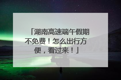 湖南高速端午假期不免费！怎么出行方便，看过来！