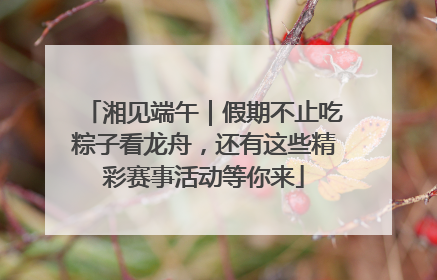 湘见端午｜假期不止吃粽子看龙舟，还有这些精彩赛事活动等你来