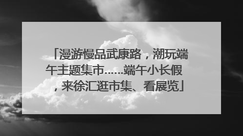 漫游慢品武康路，潮玩端午主题集市……端午小长假，来徐汇逛市集、看展览