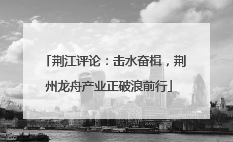 荆江评论：击水奋楫，荆州龙舟产业正破浪前行