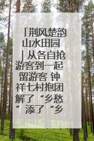 荆风楚韵 山水田园｜从各自抢游客到一起留游客 钟祥七村抱团解了“乡愁”添了“乡酬”