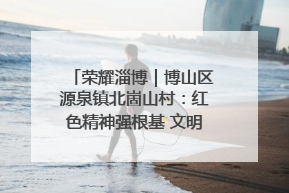 荣耀淄博｜博山区源泉镇北崮山村：红色精神强根基 文明新风润山乡