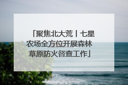 聚焦北大荒丨七星农场全方位开展森林草原防火督查工作