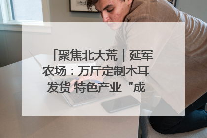 聚焦北大荒｜延军农场：万斤定制木耳发货 特色产业“成绩单”亮眼